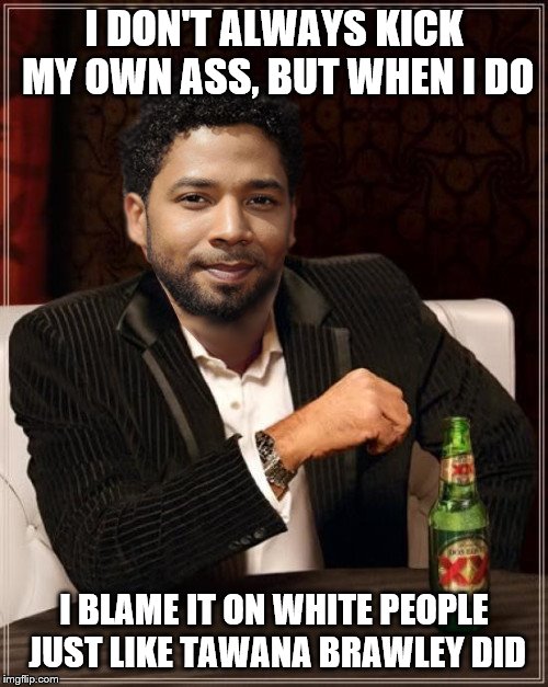 the most interesting bigot in the world | I DON'T ALWAYS KICK MY OWN ASS, BUT WHEN I DO; I BLAME IT ON WHITE PEOPLE JUST LIKE TAWANA BRAWLEY DID | image tagged in the most interesting bigot in the world | made w/ Imgflip meme maker