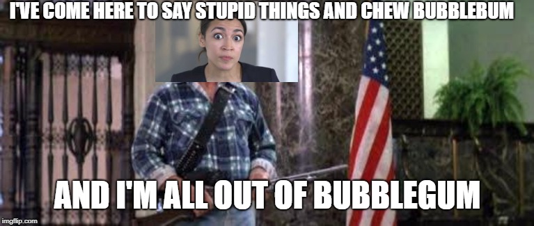 They really do live. | I'VE COME HERE TO SAY STUPID THINGS AND CHEW BUBBLEBUM; AND I'M ALL OUT OF BUBBLEGUM | image tagged in i have come here to chew bubblegum and kick ass and i'm all o,alexandria ocasio-cortez,crazy alexandria ocasio-cortez | made w/ Imgflip meme maker