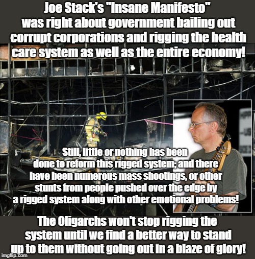 Obama bailing out Wall Street Incited Joe Stack | Joe Stack's "Insane Manifesto" was right about government bailing out corrupt corporations and rigging the health care system as well as the entire economy! Still, little or nothing has been done to reform this rigged system; and there have been numerous mass shootings, or other stunts from people pushed over the edge by a rigged system along with other emotional problems! The Oligarchs won't stop rigging the system until we find a better way to stand up to them without going out in a blaze of glory! | image tagged in joe stack,obama,wall street,oligarchy,rigged economy | made w/ Imgflip meme maker