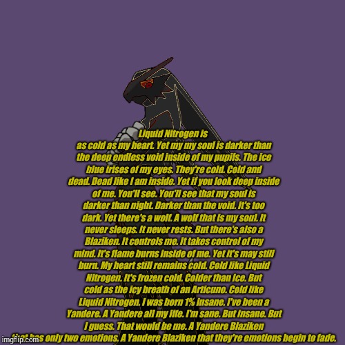 I'm a cold hearted psycho | Liquid Nitrogen is as cold as my heart.
Yet my my soul is darker than the deep endless void inside of my pupils.
The ice blue irises of my eyes. They're cold.
Cold and dead.
Dead like I am inside.
Yet if you look deep inside of me.
You'll see.
You'll see that my soul is darker than night.
Darker than the void.
It's too dark.
Yet there's a wolf.
A wolf that is my soul.
It never sleeps.
It never rests.
But there's also a Blaziken.
It controls me.
It takes control of my mind.
It's flame burns inside of me.
Yet it's may still burn.
My heart still remains cold.
Cold like Liquid Nitrogen.
It's frozen cold.
Colder than ice.
But cold as the icy breath of an Articuno.
Cold like Liquid Nitrogen.
I was born 1% insane.
I've been a Yandere.
A Yandere all my life.
I'm sane.
But insane.
But I guess.
That would be me.
A Yandere Blaziken that has only two emotions.
A Yandere Blaziken that they're emotions begin to fade. | image tagged in poetry | made w/ Imgflip meme maker