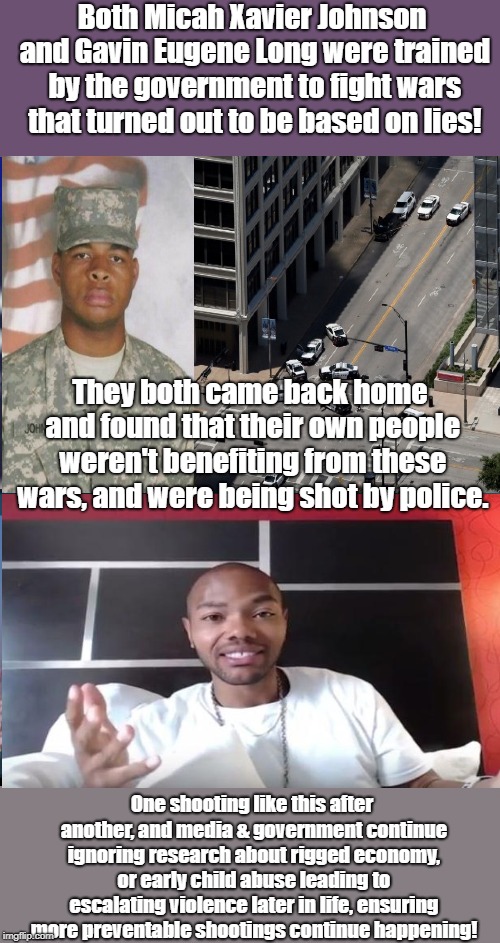 Training People To Kill For Lies Sometimes Works | Both Micah Xavier Johnson and Gavin Eugene Long were trained by the government to fight wars that turned out to be based on lies! They both came back home and found that their own people weren't benefiting from these wars, and were being shot by police. One shooting like this after another, and media & government continue ignoring research about rigged economy, or early child abuse leading to escalating violence later in life, ensuring more preventable shootings continue happening! | image tagged in mass murder,mass shooting,antiwar,child abuse,science,rigged economy | made w/ Imgflip meme maker
