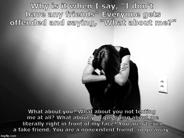 DEPRESSION SADNESS HURT PAIN ANXIETY | Why is it when I say, "I don't have any friends" Everyone gets offended and saying, "What about me?"; What about you? What about you not texting me at all? What about you gossiping about me literally right in front of my face? You aren't even a fake friend. You are a nonexistent friend, so go away. | image tagged in depression sadness hurt pain anxiety | made w/ Imgflip meme maker