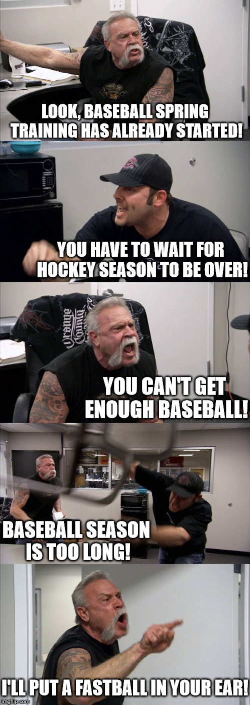 American Chopper Sports Argument | LOOK, BASEBALL SPRING TRAINING HAS ALREADY STARTED! YOU HAVE TO WAIT FOR HOCKEY SEASON TO BE OVER! YOU CAN'T GET ENOUGH BASEBALL! BASEBALL SEASON IS TOO LONG! I'LL PUT A FASTBALL IN YOUR EAR! | image tagged in memes,american chopper argument,hockey,baseball,too soon,sports | made w/ Imgflip meme maker