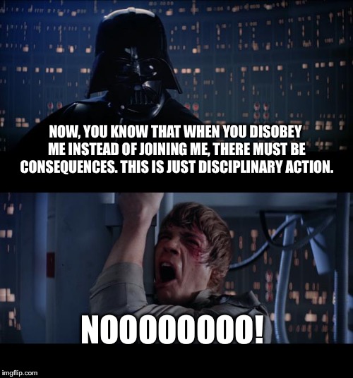Star Wars No | NOW, YOU KNOW THAT WHEN YOU DISOBEY ME INSTEAD OF JOINING ME, THERE MUST BE CONSEQUENCES. THIS IS JUST DISCIPLINARY ACTION. NOOOOOOOO! | image tagged in memes,star wars no | made w/ Imgflip meme maker