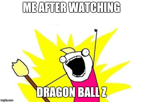 X All The Y | ME AFTER WATCHING; DRAGON BALL Z | image tagged in memes,x all the y | made w/ Imgflip meme maker