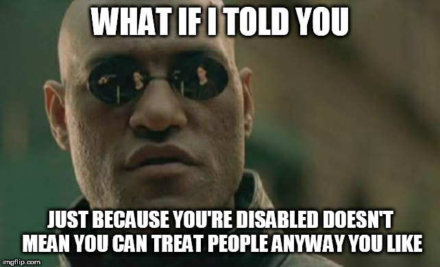 Matrix Morpheus | WHAT IF I TOLD YOU; JUST BECAUSE YOU'RE DISABLED DOESN'T MEAN YOU CAN TREAT PEOPLE ANYWAY YOU LIKE | image tagged in memes,matrix morpheus,disability,disabilities,bigotry,bigotries | made w/ Imgflip meme maker