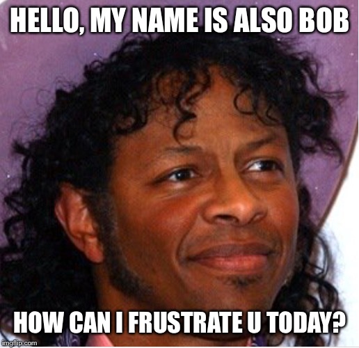Bob | HELLO, MY NAME IS ALSO BOB HOW CAN I FRUSTRATE U TODAY? | image tagged in bob | made w/ Imgflip meme maker