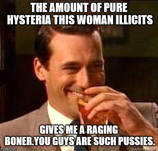 madmen | THE AMOUNT OF PURE HYSTERIA THIS WOMAN ILLICITS GIVES ME A RAGING BONER.YOU GUYS ARE SUCH PUSSIES. | image tagged in madmen | made w/ Imgflip meme maker