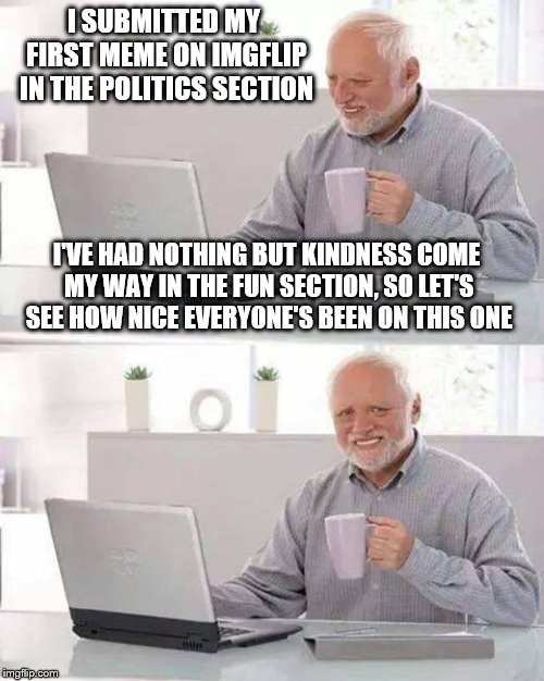 Hide the Pain Harold Meme | I SUBMITTED MY FIRST MEME ON IMGFLIP IN THE POLITICS SECTION; I'VE HAD NOTHING BUT KINDNESS COME MY WAY IN THE FUN SECTION, SO LET'S SEE HOW NICE EVERYONE'S BEEN ON THIS ONE | image tagged in memes,hide the pain harold | made w/ Imgflip meme maker