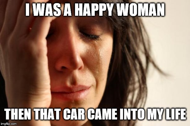 First World Problems Meme | I WAS A HAPPY WOMAN THEN THAT CAR CAME INTO MY LIFE | image tagged in memes,first world problems | made w/ Imgflip meme maker