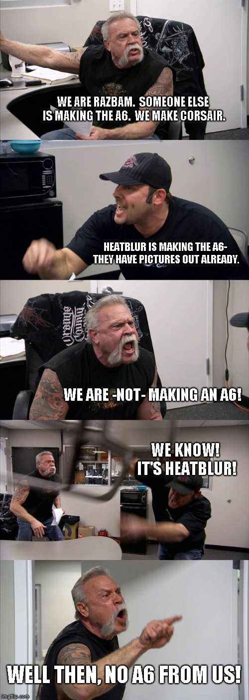 American Chopper Argument Meme | WE ARE RAZBAM. 
SOMEONE ELSE IS MAKING THE A6. 
WE MAKE CORSAIR. HEATBLUR IS MAKING THE A6- THEY HAVE PICTURES OUT ALREADY. WE ARE -NOT- MAKING AN A6! WE KNOW! IT'S HEATBLUR! WELL THEN, NO A6 FROM US! | image tagged in memes,american chopper argument | made w/ Imgflip meme maker