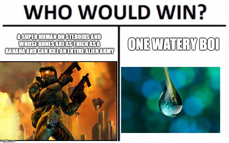 Who would Win? Halo Edition | A SUPER HUMAN ON STEROIDS AND WHOSE BONES ARE AS THICK AS A BANANA AND CAN KILL AN ENTIRE ALIEN ARMY; ONE WATERY BOI | image tagged in memes,video games,halo,water | made w/ Imgflip meme maker