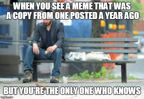 That "Pasture bedtime" one is what I'm talking about | WHEN YOU SEE A MEME THAT WAS A COPY FROM ONE POSTED A YEAR AGO; BUT YOU'RE THE ONLY ONE WHO KNOWS | image tagged in memes,sad keanu | made w/ Imgflip meme maker