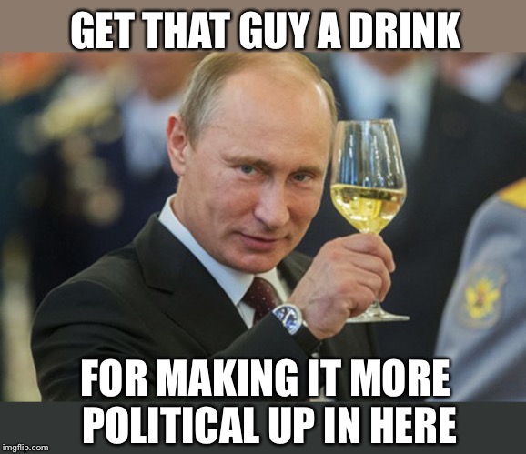 Putin Cheers | GET THAT GUY A DRINK FOR MAKING IT MORE POLITICAL UP IN HERE | image tagged in putin cheers | made w/ Imgflip meme maker