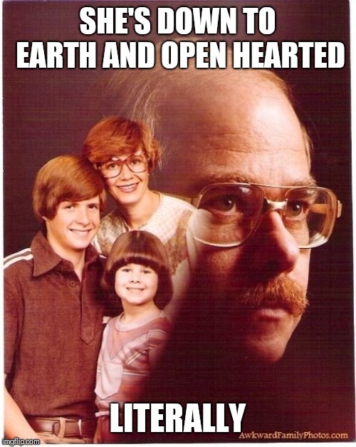 Vengeance Dad | SHE'S DOWN TO EARTH AND OPEN HEARTED; LITERALLY | image tagged in memes,vengeance dad | made w/ Imgflip meme maker