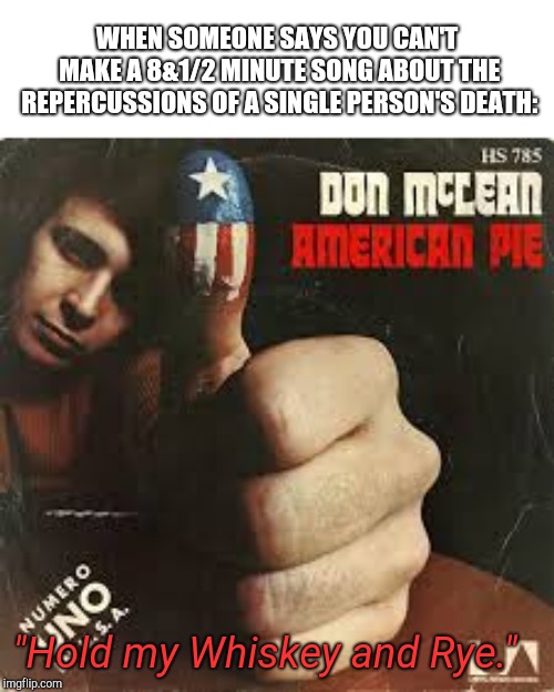Don't McClean American Pie | WHEN SOMEONE SAYS YOU CAN'T MAKE A 8&1/2 MINUTE SONG ABOUT THE REPERCUSSIONS OF A SINGLE PERSON'S DEATH:; "Hold my Whiskey and Rye." | image tagged in don't mcclean american pie | made w/ Imgflip meme maker
