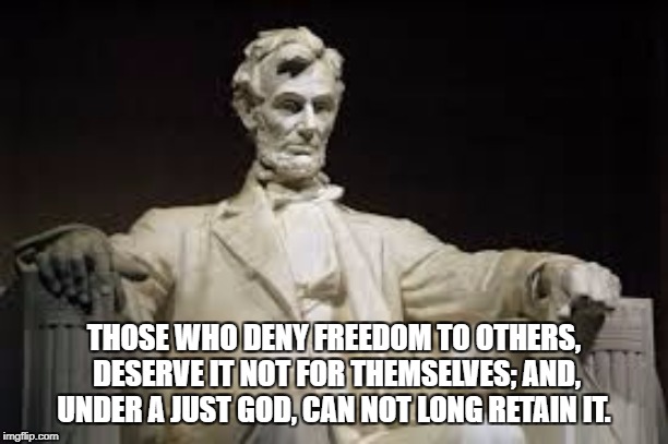 Abraham Lincoln | THOSE WHO DENY FREEDOM TO OTHERS, DESERVE IT NOT FOR THEMSELVES; AND, UNDER A JUST GOD, CAN NOT LONG RETAIN IT. | image tagged in abraham lincoln | made w/ Imgflip meme maker