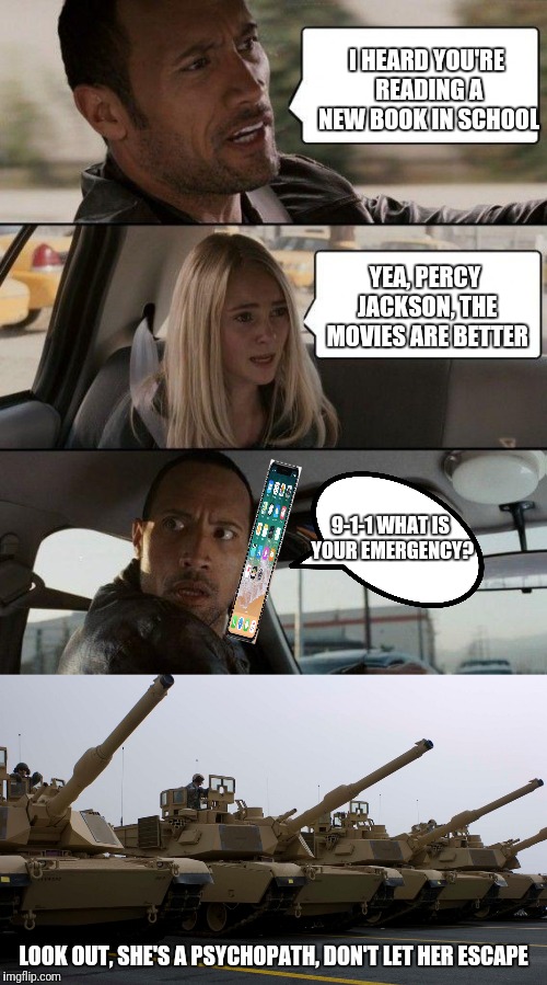 Oh no, the tanks have no effect on her, we're doomed | I HEARD YOU'RE READING A NEW BOOK IN SCHOOL; YEA, PERCY JACKSON, THE MOVIES ARE BETTER; 9-1-1 WHAT IS YOUR EMERGENCY? LOOK OUT, SHE'S A PSYCHOPATH, DON'T LET HER ESCAPE | image tagged in memes,the rock driving | made w/ Imgflip meme maker