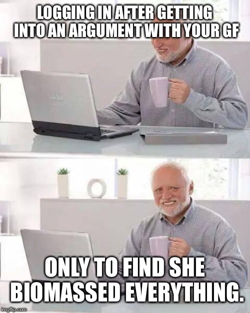 Hide the Pain Harold Meme | LOGGING IN AFTER GETTING INTO AN ARGUMENT WITH YOUR GF; ONLY TO FIND SHE BIOMASSED EVERYTHING. | image tagged in memes,hide the pain harold,evememes | made w/ Imgflip meme maker