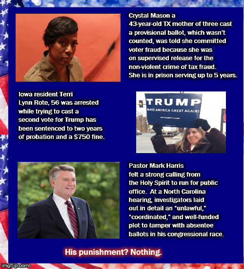 Unequal Justice  | Crystal Mason a 43-year-old TX mother of three cast a provisional ballot, which wasn’t counted, was told she committed voter fraud because she was on supervised release for the non-violent crime of tax fraud. She is in prison serving up to 5 years. Iowa resident Terri Lynn Rote, 56 was arrested while trying to cast a second vote for Trump
has been sentenced to two years of probation and a $750 fine. Pastor Mark Harris felt a strong calling from the Holy Spirit to run for public office. 
At a North Carolina hearing, investigators laid out in detail an “unlawful,” “coordinated,” and well-funded plot to tamper with absentee ballots in his congressional race. His punishment? Nothing. | image tagged in gop,republican,voterfraud,markharris,unequal justice | made w/ Imgflip meme maker