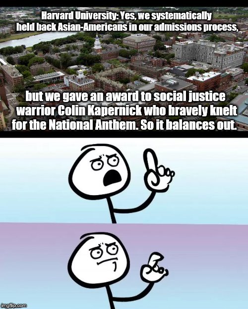 Untitled | Harvard University: Yes, we systematically held back Asian-Americans in our admissions process, but we gave an award to social justice warrior Colin Kapernick who bravely knelt for the National Anthem. So it balances out. | image tagged in social justice warrior,racism | made w/ Imgflip meme maker