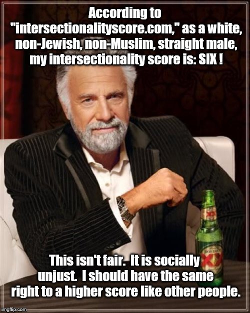 Right? Right? | According to "intersectionalityscore.com," as a white, non-Jewish, non-Muslim, straight male, my intersectionality score is: SIX ! This isn't fair.  It is socially unjust.  I should have the same right to a higher score like other people. | image tagged in the most interesting man in the world | made w/ Imgflip meme maker