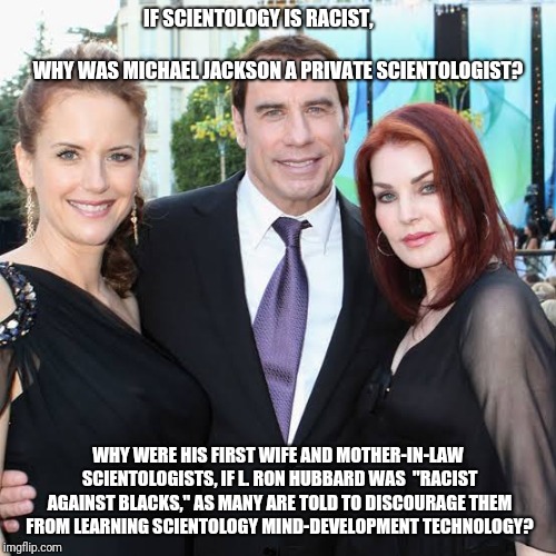 John Travolta, Priscilla Presley, Lisa-Marie Presley | IF SCIENTOLOGY IS RACIST,                             
                    WHY WAS MICHAEL JACKSON A PRIVATE SCIENTOLOGIST? WHY WERE HIS FIRST WIFE AND MOTHER-IN-LAW SCIENTOLOGISTS, IF L. RON HUBBARD WAS  "RACIST AGAINST BLACKS," AS MANY ARE TOLD TO DISCOURAGE THEM FROM LEARNING SCIENTOLOGY MIND-DEVELOPMENT TECHNOLOGY? | image tagged in john travolta priscilla presley lisa-marie presley | made w/ Imgflip meme maker