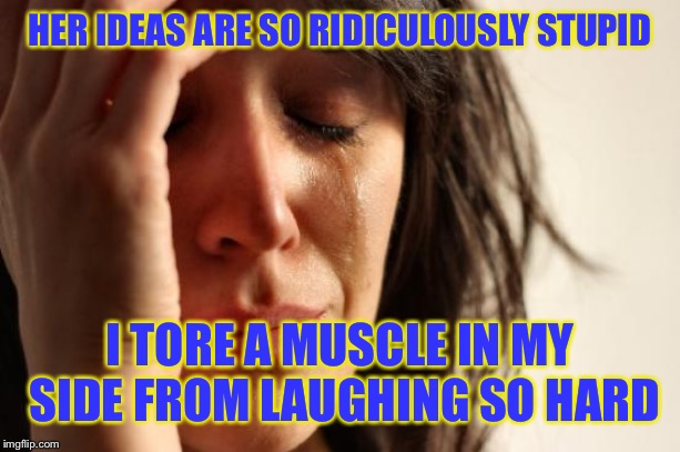 First World Problems Meme | HER IDEAS ARE SO RIDICULOUSLY STUPID I TORE A MUSCLE IN MY SIDE FROM LAUGHING SO HARD | image tagged in memes,first world problems | made w/ Imgflip meme maker