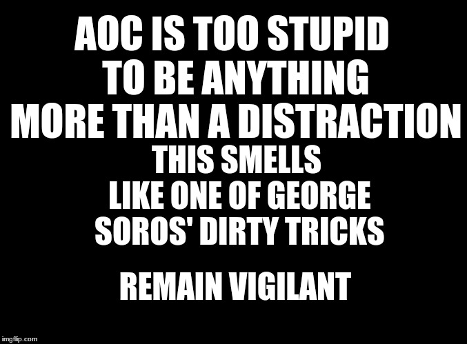 blank black | AOC IS TOO STUPID TO BE ANYTHING MORE THAN A DISTRACTION; THIS SMELLS LIKE ONE OF GEORGE SOROS' DIRTY TRICKS; REMAIN VIGILANT | image tagged in aoc,soros,dirty tricks | made w/ Imgflip meme maker