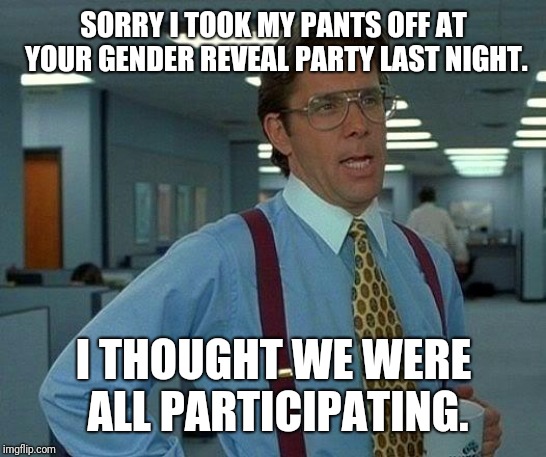 Lol | SORRY I TOOK MY PANTS OFF AT YOUR GENDER REVEAL PARTY LAST NIGHT. I THOUGHT WE WERE ALL PARTICIPATING. | image tagged in memes,that would be great,funny,funny memes | made w/ Imgflip meme maker