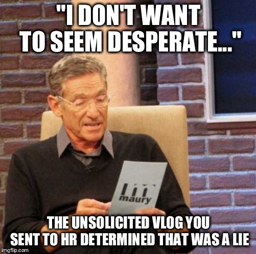 Maury Lie Detector Meme | "I DON'T WANT TO SEEM DESPERATE..."; THE UNSOLICITED VLOG YOU SENT TO HR DETERMINED THAT WAS A LIE | image tagged in memes,maury lie detector | made w/ Imgflip meme maker