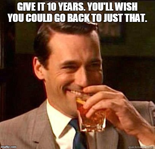 Laughing Don Draper | GIVE IT 10 YEARS. YOU'LL WISH YOU COULD GO BACK TO JUST THAT. | image tagged in laughing don draper | made w/ Imgflip meme maker