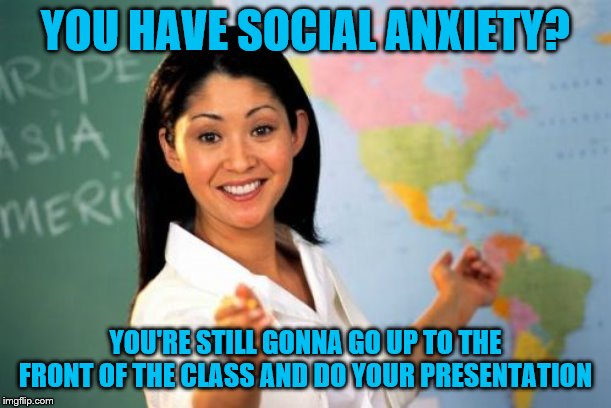 Unhelpful High School Teacher | YOU HAVE SOCIAL ANXIETY? YOU'RE STILL GONNA GO UP TO THE FRONT OF THE CLASS AND DO YOUR PRESENTATION | image tagged in memes,unhelpful high school teacher | made w/ Imgflip meme maker