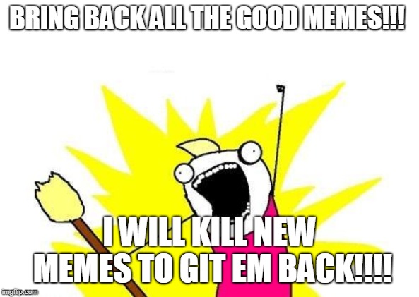 X All The Y Meme | BRING BACK ALL THE GOOD MEMES!!! I WILL KILL NEW MEMES TO GIT EM BACK!!!! | image tagged in memes,x all the y | made w/ Imgflip meme maker