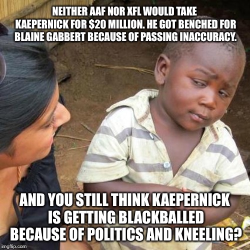 No team is going to throw twenty million dollars away per year on a QB who keeps throwing bad passes | NEITHER AAF NOR XFL WOULD TAKE KAEPERNICK FOR $20 MILLION. HE GOT BENCHED FOR BLAINE GABBERT BECAUSE OF PASSING INACCURACY. AND YOU STILL THINK KAEPERNICK IS GETTING BLACKBALLED BECAUSE OF POLITICS AND KNEELING? | image tagged in memes,third world skeptical kid,colin kaepernick,nfl football,take a knee,money | made w/ Imgflip meme maker