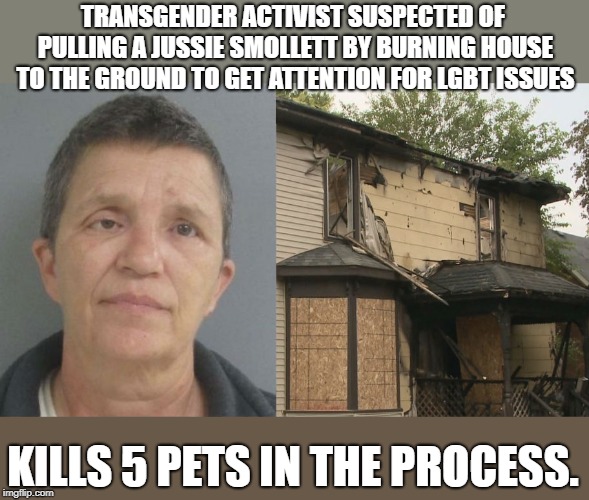 Nikki Joly's the name
Lying's the game | TRANSGENDER ACTIVIST SUSPECTED OF PULLING A JUSSIE SMOLLETT BY BURNING HOUSE TO THE GROUND TO GET ATTENTION FOR LGBT ISSUES; KILLS 5 PETS IN THE PROCESS. | image tagged in jussie smollett,politics,political meme | made w/ Imgflip meme maker