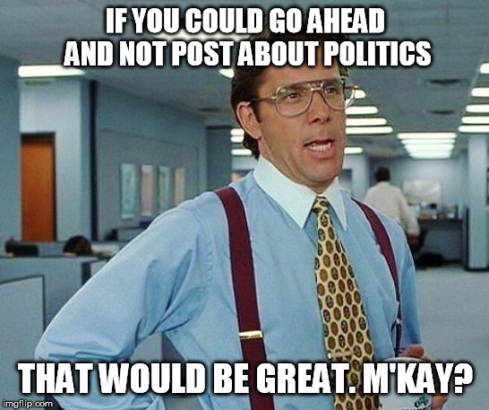 Lumbergh | IF YOU COULD GO AHEAD AND NOT POST ABOUT POLITICS; THAT WOULD BE GREAT. M'KAY? | image tagged in lumbergh | made w/ Imgflip meme maker