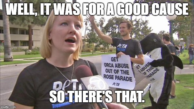 Stupid peta | WELL, IT WAS FOR A GOOD CAUSE SO THERE'S THAT. | image tagged in stupid peta | made w/ Imgflip meme maker