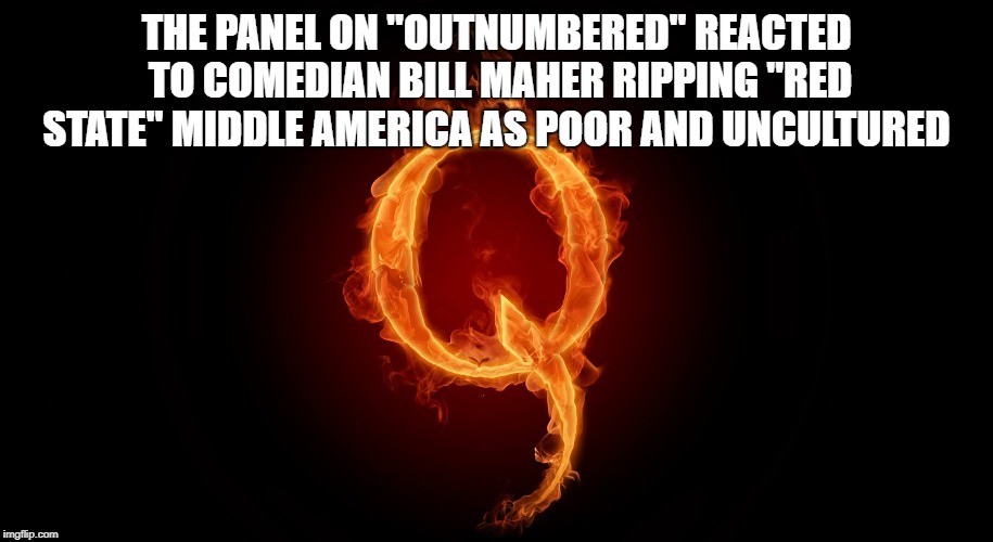 QAnon Is Finally On Imgflip! | THE PANEL ON "OUTNUMBERED" REACTED TO COMEDIAN BILL MAHER RIPPING "RED STATE" MIDDLE AMERICA AS POOR AND UNCULTURED | image tagged in qanon,politics,q,what is q | made w/ Imgflip meme maker