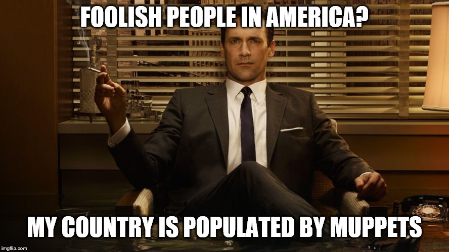MadMen | FOOLISH PEOPLE IN AMERICA? MY COUNTRY IS POPULATED BY MUPPETS | image tagged in madmen | made w/ Imgflip meme maker