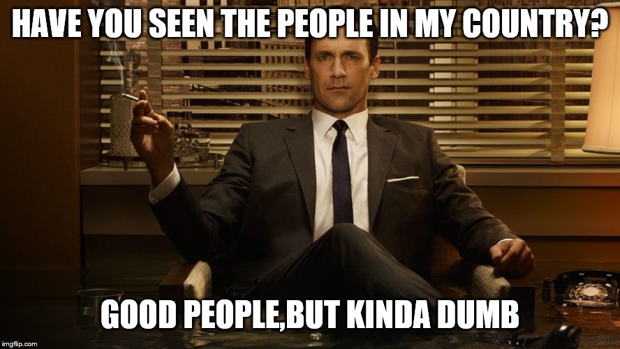 MadMen | HAVE YOU SEEN THE PEOPLE IN MY COUNTRY? GOOD PEOPLE,BUT KINDA DUMB | image tagged in madmen | made w/ Imgflip meme maker