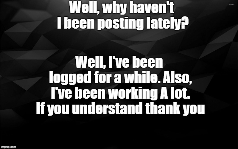 Black Backround | Well, why haven't I been posting lately? Well, I've been logged for a while. Also, I've been working A lot. If you understand thank you | image tagged in black backround | made w/ Imgflip meme maker