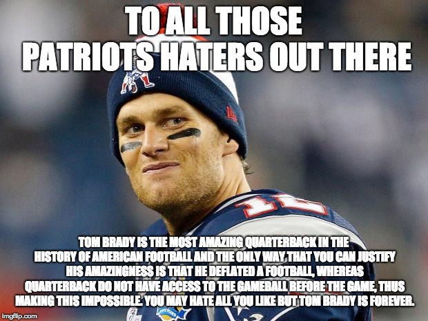 Tom Brady | TO ALL THOSE PATRIOTS HATERS OUT THERE; TOM BRADY IS THE MOST AMAZING QUARTERBACK IN THE HISTORY OF AMERICAN FOOTBALL AND THE ONLY WAY THAT YOU CAN JUSTIFY HIS AMAZINGNESS IS THAT HE DEFLATED A FOOTBALL, WHEREAS QUARTERBACK DO NOT HAVE ACCESS TO THE GAMEBALL BEFORE THE GAME, THUS MAKING THIS IMPOSSIBLE. YOU MAY HATE ALL YOU LIKE BUT TOM BRADY IS FOREVER. | image tagged in tom brady | made w/ Imgflip meme maker