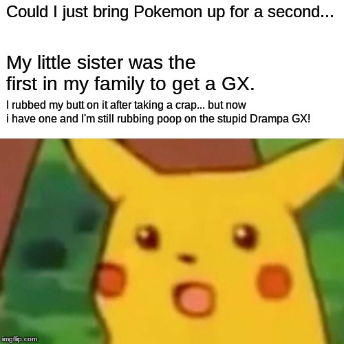 Surprised Pikachu Meme | Could I just bring Pokemon up for a second... My little sister was the first in my family to get a GX. I rubbed my butt on it after taking a crap... but now i have one and I'm still rubbing poop on the stupid Drampa GX! | image tagged in memes,surprised pikachu | made w/ Imgflip meme maker
