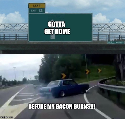 Left Exit 12 Off Ramp | GOTTA GET HOME; BEFORE MY BACON BURNS!!! | image tagged in memes,left exit 12 off ramp | made w/ Imgflip meme maker