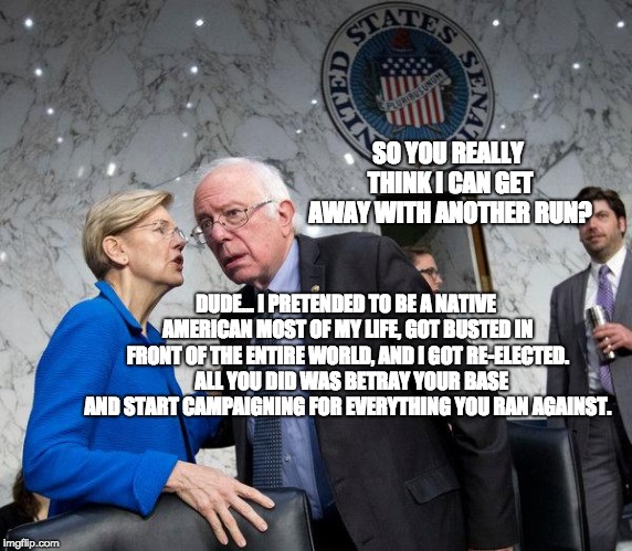 Bernie Sanders Deciding to Run in 2020 | SO YOU REALLY THINK I CAN GET AWAY WITH ANOTHER RUN? DUDE... I PRETENDED TO BE A NATIVE AMERICAN MOST OF MY LIFE, GOT BUSTED IN FRONT OF THE ENTIRE WORLD, AND I GOT RE-ELECTED. 

ALL YOU DID WAS BETRAY YOUR BASE AND START CAMPAIGNING FOR EVERYTHING YOU RAN AGAINST. | image tagged in bernie sanders 2020,bernie sanders,elizabeth warren,trump 2020,maga,infowars | made w/ Imgflip meme maker