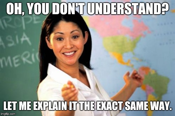 Unhelpful High School Teacher | OH, YOU DON'T UNDERSTAND? LET ME EXPLAIN IT THE EXACT SAME WAY. | image tagged in memes,unhelpful high school teacher | made w/ Imgflip meme maker