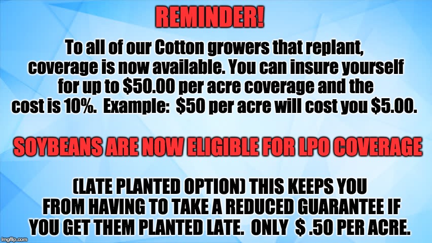 REMINDER! To all of our Cotton growers that replant, coverage is now available.
You can insure yourself for up to $50.00 per acre coverage and the cost is 10%.  Example:  $50 per acre will cost you $5.00. SOYBEANS ARE NOW ELIGIBLE FOR LPO COVERAGE; (LATE PLANTED OPTION) THIS KEEPS YOU FROM HAVING TO TAKE A REDUCED GUARANTEE IF YOU GET THEM PLANTED LATE.  ONLY 
$ .50 PER ACRE. | image tagged in soybeans,cotton,farm,farmers | made w/ Imgflip meme maker