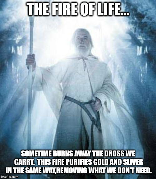 Gandalf White | THE FIRE OF LIFE... SOMETIME BURNS AWAY THE DROSS WE CARRY.  THIS FIRE PURIFIES GOLD AND SLIVER IN THE SAME WAY,REMOVING WHAT WE DON'T NEED. | image tagged in gandalf white | made w/ Imgflip meme maker