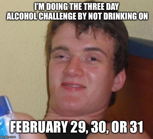 10 Guy | I’M DOING THE THREE DAY ALCOHOL CHALLENGE BY NOT DRINKING ON; FEBRUARY 29, 30, OR 31 | image tagged in memes,10 guy | made w/ Imgflip meme maker